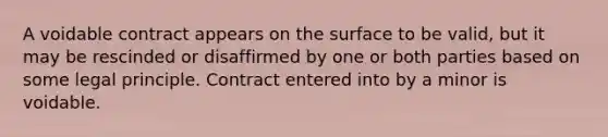 A voidable contract appears on the surface to be valid, but it may be rescinded or disaffirmed by one or both parties based on some legal principle. Contract entered into by a minor is voidable.