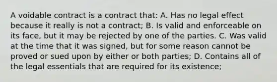 A voidable contract is a contract that: A. Has no legal effect because it really is not a contract; B. Is valid and enforceable on its face, but it may be rejected by one of the parties. C. Was valid at the time that it was signed, but for some reason cannot be proved or sued upon by either or both parties; D. Contains all of the legal essentials that are required for its existence;