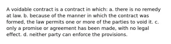 A voidable contract is a contract in which: a. there is no remedy at law. b. because of the manner in which the contract was formed, the law permits one or more of the parties to void it. c. only a promise or agreement has been made, with no legal effect. d. neither party can enforce the provisions.