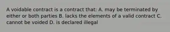 A voidable contract is a contract that: A. may be terminated by either or both parties B. lacks the elements of a valid contract C. cannot be voided D. is declared illegal