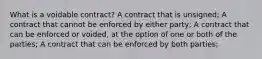 What is a voidable contract? A contract that is unsigned; A contract that cannot be enforced by either party; A contract that can be enforced or voided, at the option of one or both of the parties; A contract that can be enforced by both parties;