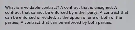 What is a voidable contract? A contract that is unsigned; A contract that cannot be enforced by either party; A contract that can be enforced or voided, at the option of one or both of the parties; A contract that can be enforced by both parties;