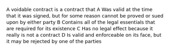 A voidable contract is a contract that A Was valid at the time that it was signed, but for some reason cannot be proved or sued upon by either party B Contains all of the legal essentials that are required for its existence C Has no legal effect because it really is not a contract D Is valid and enforceable on its face, but it may be rejected by one of the parties