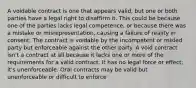 A voidable contract is one that appears valid, but one or both parties have a legal right to disaffirm it. This could be because one of the parties lacks legal competence, or because there was a mistake or misrepresentation, causing a failure of reality in consent. The contract is voidable by the incompetent or misled party but enforceable against the other party. A void contract isn't a contract at all because it lacks one or more of the requirements for a valid contract. It has no legal force or effect; it's unenforceable. Oral contracts may be valid but unenforceable or difficult to enforce