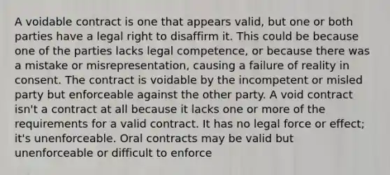 A voidable contract is one that appears valid, but one or both parties have a legal right to disaffirm it. This could be because one of the parties lacks legal competence, or because there was a mistake or misrepresentation, causing a failure of reality in consent. The contract is voidable by the incompetent or misled party but enforceable against the other party. A void contract isn't a contract at all because it lacks one or more of the requirements for a valid contract. It has no legal force or effect; it's unenforceable. Oral contracts may be valid but unenforceable or difficult to enforce