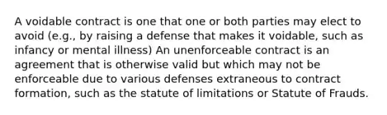 A voidable contract is one that one or both parties may elect to avoid (e.g., by raising a defense that makes it voidable, such as infancy or mental illness) An unenforceable contract is an agreement that is otherwise valid but which may not be enforceable due to various defenses extraneous to contract formation, such as the statute of limitations or Statute of Frauds.