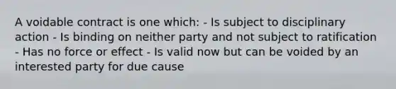 A voidable contract is one which: - Is subject to disciplinary action - Is binding on neither party and not subject to ratification - Has no force or effect - Is valid now but can be voided by an interested party for due cause