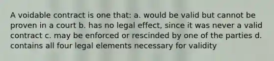 A voidable contract is one that: a. would be valid but cannot be proven in a court b. has no legal effect, since it was never a valid contract c. may be enforced or rescinded by one of the parties d. contains all four legal elements necessary for validity