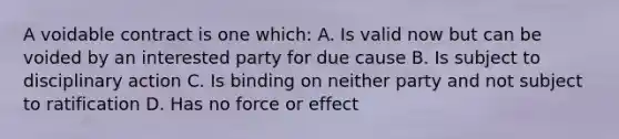 A voidable contract is one which: A. Is valid now but can be voided by an interested party for due cause B. Is subject to disciplinary action C. Is binding on neither party and not subject to ratification D. Has no force or effect