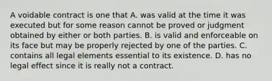 A voidable contract is one that A. was valid at the time it was executed but for some reason cannot be proved or judgment obtained by either or both parties. B. is valid and enforceable on its face but may be properly rejected by one of the parties. C. contains all legal elements essential to its existence. D. has no legal effect since it is really not a contract.