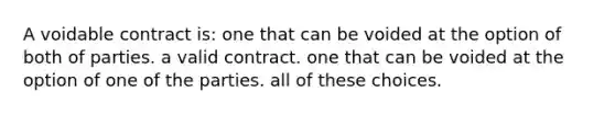 A voidable contract is: one that can be voided at the option of both of parties. a valid contract. one that can be voided at the option of one of the parties. all of these choices.