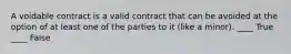 A voidable contract is a valid contract that can be avoided at the option of at least one of the parties to it (like a minor). ____ True ____ False