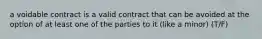 a voidable contract is a valid contract that can be avoided at the option of at least one of the parties to it (like a minor) (T/F)