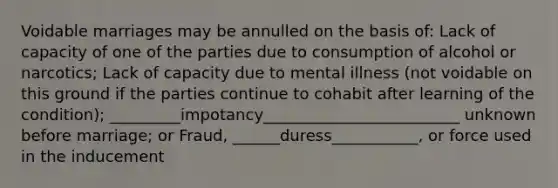Voidable marriages may be annulled on the basis of: Lack of capacity of one of the parties due to consumption of alcohol or narcotics; Lack of capacity due to mental illness (not voidable on this ground if the parties continue to cohabit after learning of the condition); _________impotancy_________________________ unknown before marriage; or Fraud, ______duress___________, or force used in the inducement