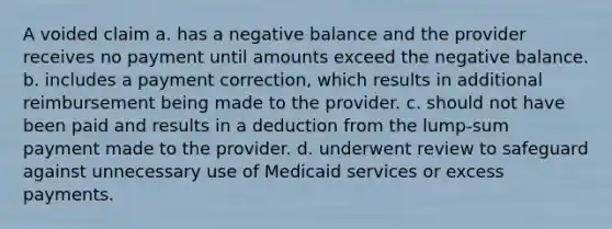 A voided claim a. has a negative balance and the provider receives no payment until amounts exceed the negative balance. b. includes a payment correction, which results in additional reimbursement being made to the provider. c. should not have been paid and results in a deduction from the lump-sum payment made to the provider. d. underwent review to safeguard against unnecessary use of Medicaid services or excess payments.