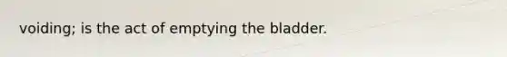 voiding; is the act of emptying the bladder.