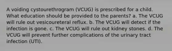 A voiding cystourethrogram (VCUG) is prescribed for a child. What education should be provided to the parents? a. The VCUG will rule out vesicoureteral reflux. b. The VCUG will detect if the infection is gone. c. The VCUG will rule out kidney stones. d. The VCUG will prevent further complications of the urinary tract infection (UTI).