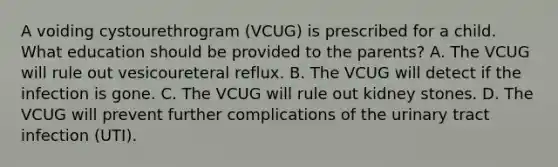 A voiding cystourethrogram (VCUG) is prescribed for a child. What education should be provided to the parents? A. The VCUG will rule out vesicoureteral reflux. B. The VCUG will detect if the infection is gone. C. The VCUG will rule out kidney stones. D. The VCUG will prevent further complications of the urinary tract infection (UTI).