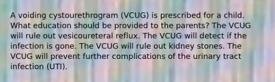 A voiding cystourethrogram (VCUG) is prescribed for a child. What education should be provided to the parents? The VCUG will rule out vesicoureteral reflux. The VCUG will detect if the infection is gone. The VCUG will rule out kidney stones. The VCUG will prevent further complications of the urinary tract infection (UTI).