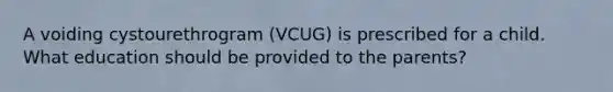 A voiding cystourethrogram (VCUG) is prescribed for a child. What education should be provided to the parents?