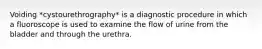 Voiding *cystourethrography* is a diagnostic procedure in which a fluoroscope is used to examine the flow of urine from the bladder and through the urethra.