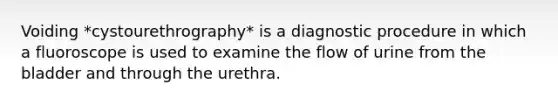 Voiding *cystourethrography* is a diagnostic procedure in which a fluoroscope is used to examine the flow of urine from the bladder and through the urethra.