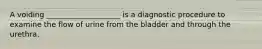 A voiding ____________________ is a diagnostic procedure to examine the flow of urine from the bladder and through the urethra.​