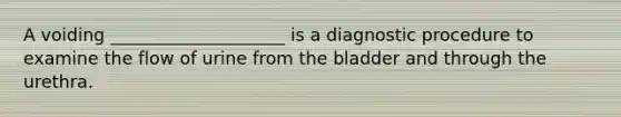 A voiding ____________________ is a diagnostic procedure to examine the flow of urine from the bladder and through the urethra.​