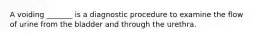 A voiding _______ is a diagnostic procedure to examine the flow of urine from the bladder and through the urethra.