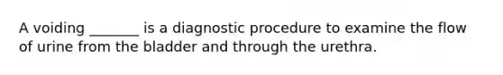 A voiding _______ is a diagnostic procedure to examine the flow of urine from the bladder and through the urethra.