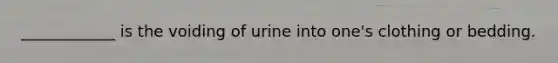 ____________ is the voiding of urine into one's clothing or bedding.