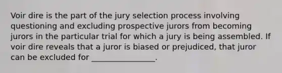 Voir dire is the part of the jury selection process involving questioning and excluding prospective jurors from becoming jurors in the particular trial for which a jury is being assembled. If voir dire reveals that a juror is biased or prejudiced, that juror can be excluded for ________________.