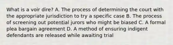 What is a voir dire? A. The process of determining the court with the appropriate jurisdiction to try a specific case B. The process of screening out potential jurors who might be biased C. A formal plea bargain agreement D. A method of ensuring indigent defendants are released while awaiting trial