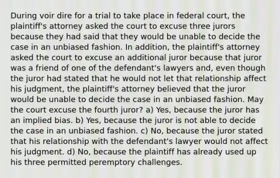 During voir dire for a trial to take place in federal court, the plaintiff's attorney asked the court to excuse three jurors because they had said that they would be unable to decide the case in an unbiased fashion. In addition, the plaintiff's attorney asked the court to excuse an additional juror because that juror was a friend of one of the defendant's lawyers and, even though the juror had stated that he would not let that relationship affect his judgment, the plaintiff's attorney believed that the juror would be unable to decide the case in an unbiased fashion. May the court excuse the fourth juror? a) Yes, because the juror has an implied bias. b) Yes, because the juror is not able to decide the case in an unbiased fashion. c) No, because the juror stated that his relationship with the defendant's lawyer would not affect his judgment. d) No, because the plaintiff has already used up his three permitted peremptory challenges.