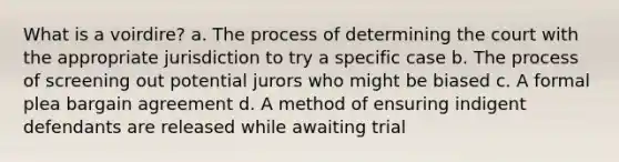 What is a voirdire? a. The process of determining the court with the appropriate jurisdiction to try a specific case b. The process of screening out potential jurors who might be biased c. A formal plea bargain agreement d. A method of ensuring indigent defendants are released while awaiting trial