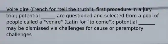 Voire dire (French for "tell the truth"); first procedure in a jury trial; potential ______ are questioned and selected from a pool of people called a "venire" (Latin for "to come"); potential _______ may be dismissed via challenges for cause or peremptory challenges