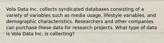 Vola Data Inc. collects syndicated databases consisting of a variety of variables such as media usage, lifestyle variables, and demographic characteristics. Researchers and other companies can purchase these data for research projects. What type of data is Vola Data Inc. is collecting?