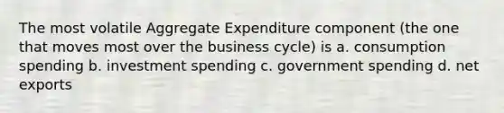 The most volatile Aggregate Expenditure component (the one that moves most over the business cycle) is a. consumption spending b. investment spending c. government spending d. net exports