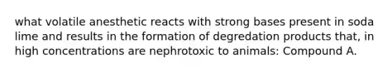 what volatile anesthetic reacts with strong bases present in soda lime and results in the formation of degredation products that, in high concentrations are nephrotoxic to animals: Compound A.