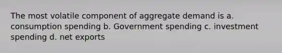 The most volatile component of aggregate demand is a. consumption spending b. Government spending c. investment spending d. net exports