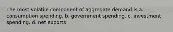 The most volatile component of aggregate demand is a. consumption spending. b. government spending. c. investment spending. d. net exports