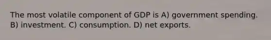 The most volatile component of GDP is A) government spending. B) investment. C) consumption. D) net exports.