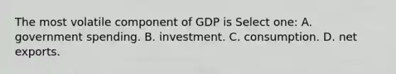 The most volatile component of GDP is Select one: A. government spending. B. investment. C. consumption. D. net exports.