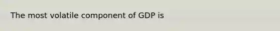 The most volatile component of GDP is