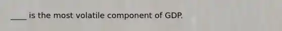 ____ is the most volatile component of GDP.