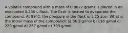 A volatile compound with a mass of 0.8822 grams is placed in an evacuated 0.250 L flask. The flask is heated to evaporate the compound. At 99°C, the pressure in the flask is 1.25 atm. What is the molar mass of the compound? a) 86.2 g/mol b) 116 g/mol c) 229 g/mol d) 257 g/mol e) 303 g/mol