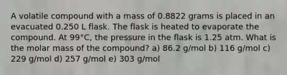 A volatile compound with a mass of 0.8822 grams is placed in an evacuated 0.250 L flask. The flask is heated to evaporate the compound. At 99°C, the pressure in the flask is 1.25 atm. What is the molar mass of the compound? a) 86.2 g/mol b) 116 g/mol c) 229 g/mol d) 257 g/mol e) 303 g/mol