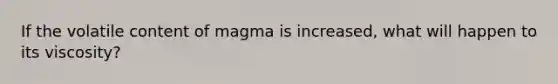 If the volatile content of magma is increased, what will happen to its viscosity?