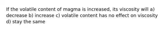 If the volatile content of magma is increased, its viscosity will a) decrease b) increase c) volatile content has no effect on viscosity d) stay the same