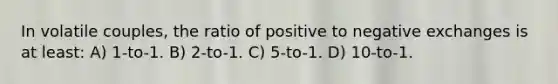 In volatile couples, the ratio of positive to negative exchanges is at least: A) 1-to-1. B) 2-to-1. C) 5-to-1. D) 10-to-1.